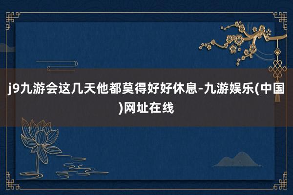 j9九游会这几天他都莫得好好休息-九游娱乐(中国)网址在线
