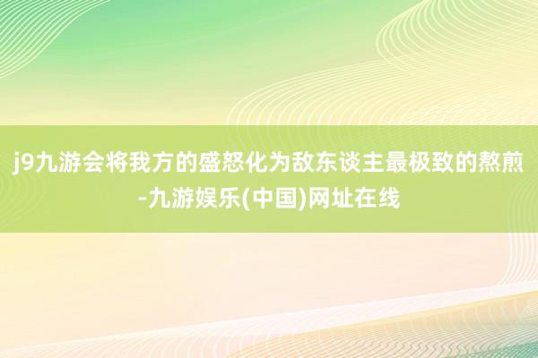 j9九游会将我方的盛怒化为敌东谈主最极致的熬煎-九游娱乐(中国)网址在线