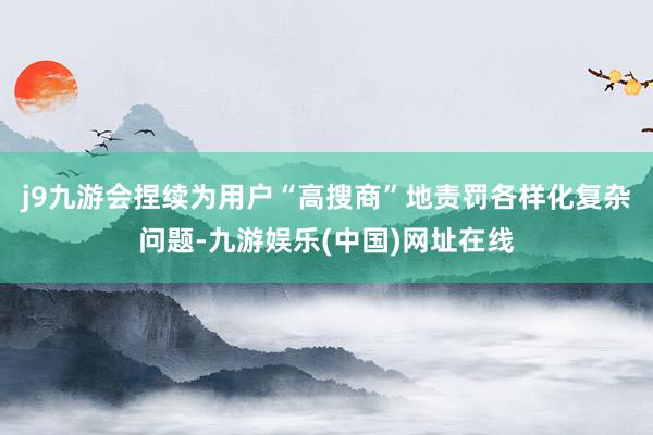 j9九游会捏续为用户“高搜商”地责罚各样化复杂问题-九游娱乐(中国)网址在线