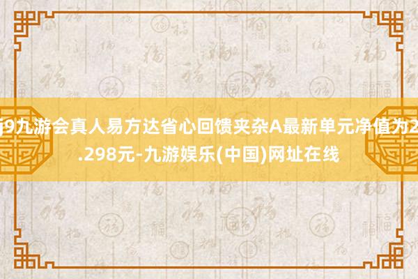 j9九游会真人易方达省心回馈夹杂A最新单元净值为2.298元-九游娱乐(中国)网址在线