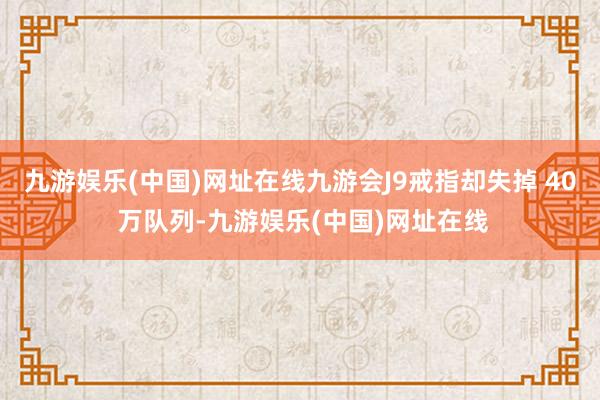 九游娱乐(中国)网址在线九游会J9戒指却失掉 40 万队列-九游娱乐(中国)网址在线