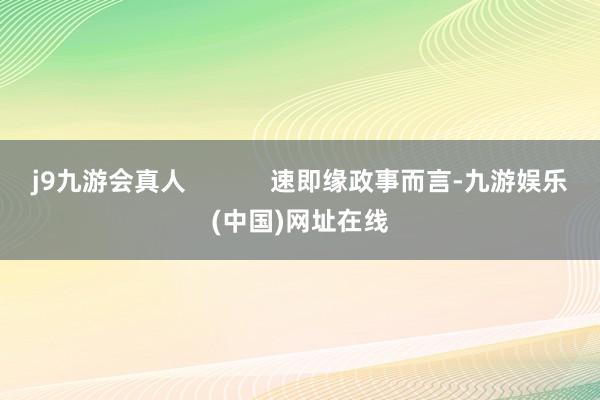 j9九游会真人            速即缘政事而言-九游娱乐(中国)网址在线